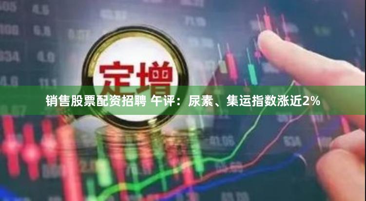 销售股票配资招聘 午评：尿素、集运指数涨近2%