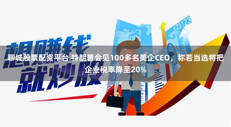 聊城股票配资平台 特朗普会见100多名美企CEO，称若当选将把企业税率降至20%