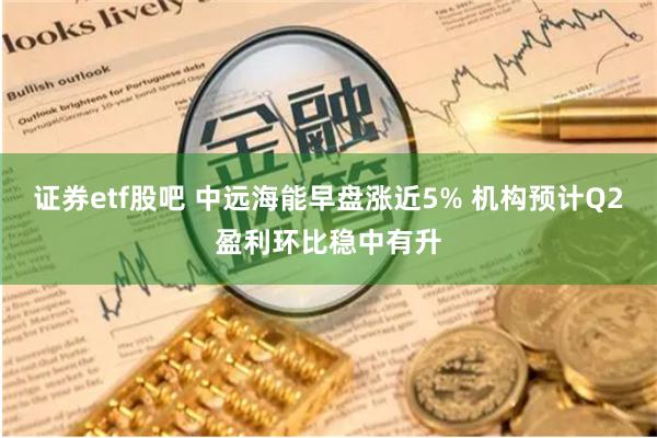 证券etf股吧 中远海能早盘涨近5% 机构预计Q2盈利环比稳中有升