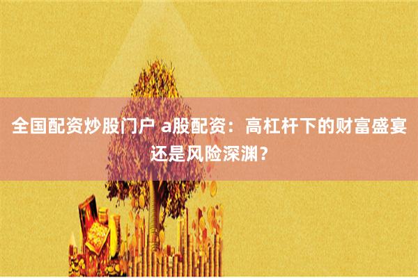 全国配资炒股门户 a股配资：高杠杆下的财富盛宴还是风险深渊？