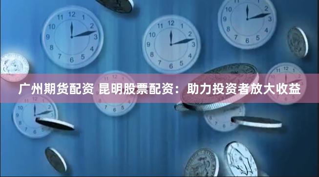 广州期货配资 昆明股票配资：助力投资者放大收益