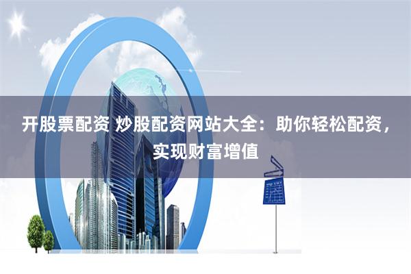 开股票配资 炒股配资网站大全：助你轻松配资，实现财富增值
