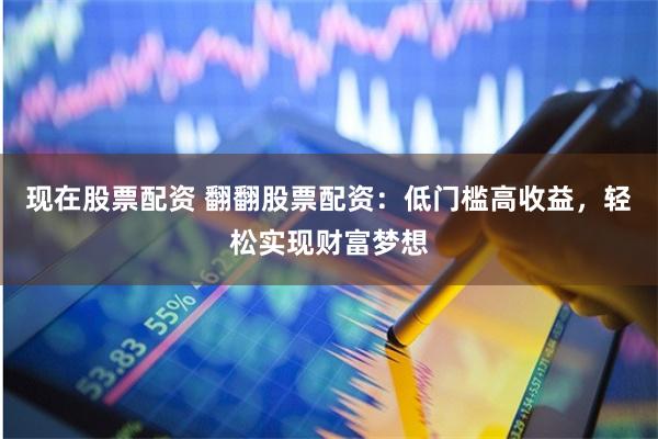 现在股票配资 翻翻股票配资：低门槛高收益，轻松实现财富梦想