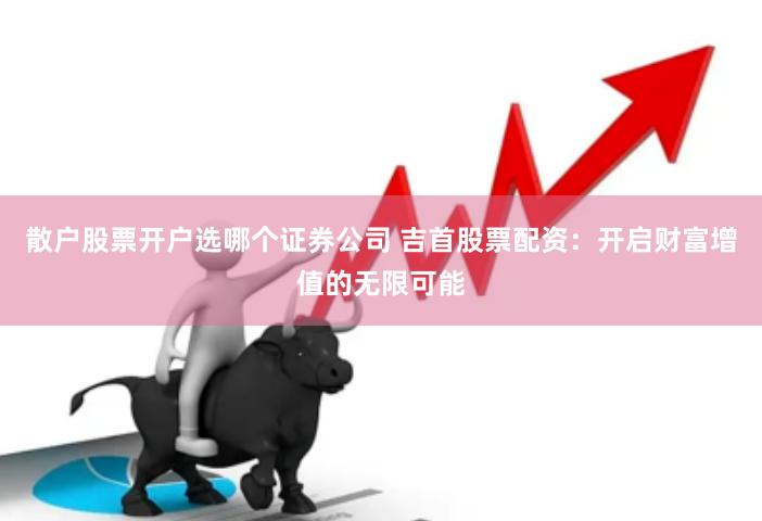散户股票开户选哪个证券公司 吉首股票配资：开启财富增值的无限可能