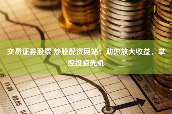 交易证券股票 炒股配资网站：助你放大收益，掌控投资先机