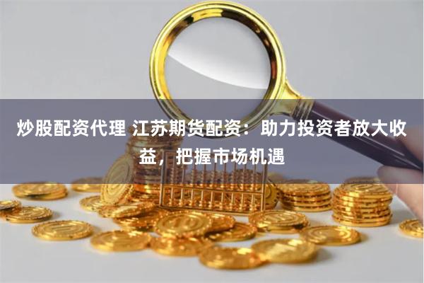 炒股配资代理 江苏期货配资：助力投资者放大收益，把握市场机遇