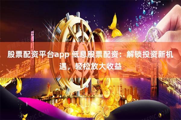 股票配资平台app 低息股票配资：解锁投资新机遇，轻松放大收益