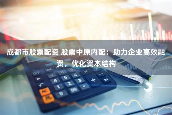 成都市股票配资 股票中原内配：助力企业高效融资，优化资本结构