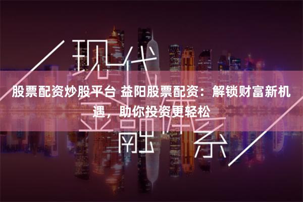 股票配资炒股平台 益阳股票配资：解锁财富新机遇，助你投资更轻松