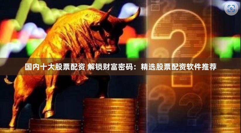国内十大股票配资 解锁财富密码：精选股票配资软件推荐