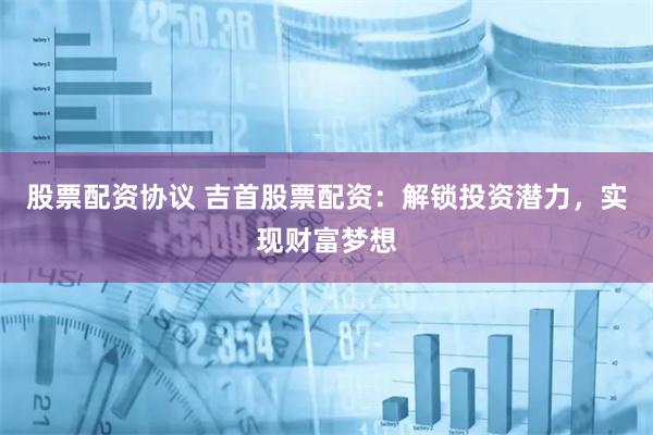 股票配资协议 吉首股票配资：解锁投资潜力，实现财富梦想