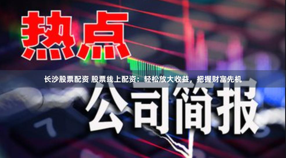 长沙股票配资 股票线上配资：轻松放大收益，把握财富先机